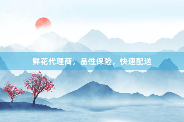 鲜花代理商，品性保险，快速配送